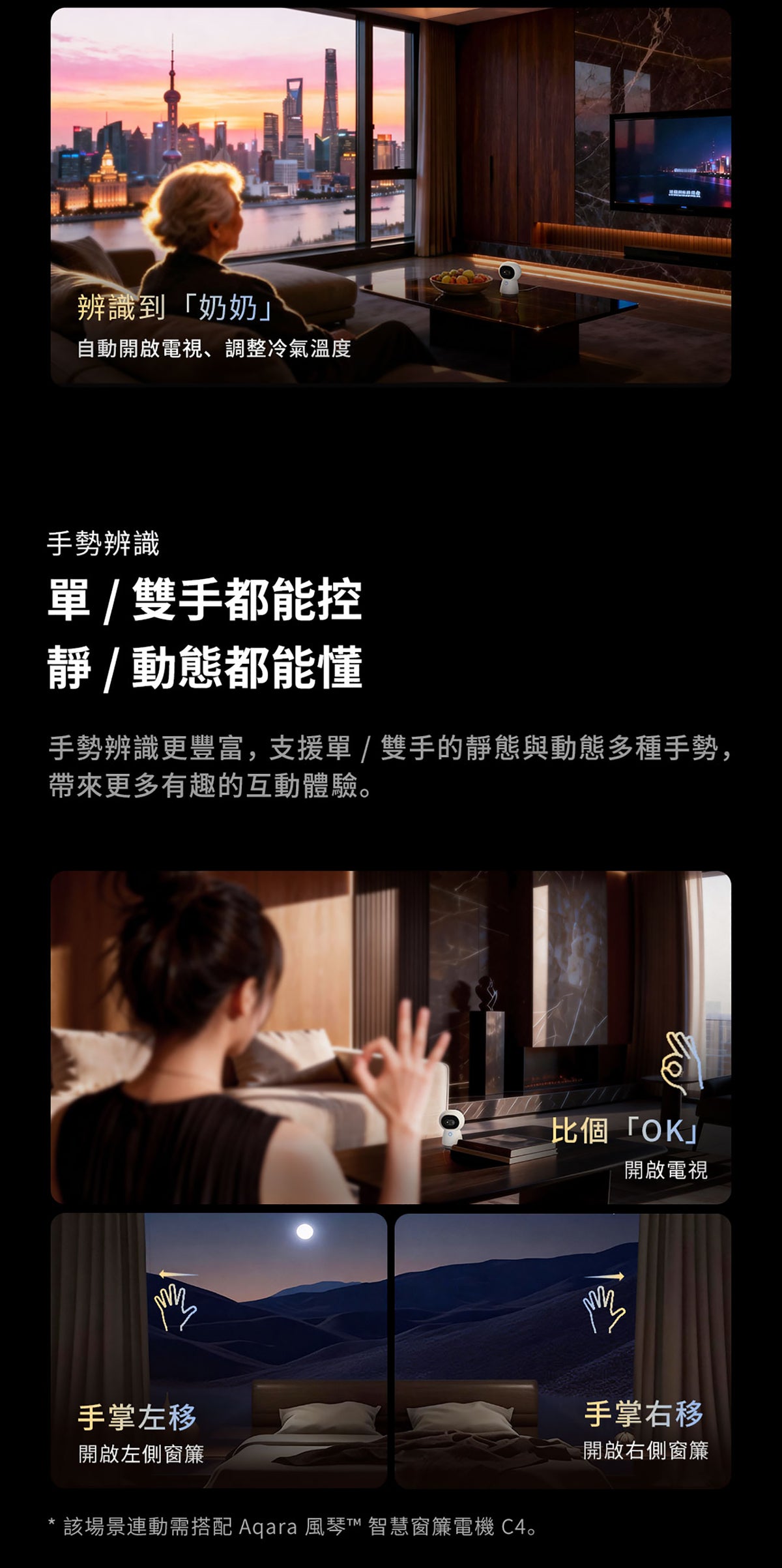 Aqara 智能家居雙鏡頭攝錄機網關 G350 (4K) 國際版 香港行貨 1年自攜保養
辨識到奶奶自動開啟電視 調整冷氣溫度
手勢辨識 單/雙手都能控 靜/動態都能懂
手勢辨識更豐富 支援單/雙手的靜態與動態多種手勢 帶來更多有趣的互動體驗
比個OK 開啟電視
手掌左移 開啟左側窗簾
手掌右移 開啟右側窗簾
該場景連動需搭配 Aqara 風琴™ 智慧窗簾電機C4