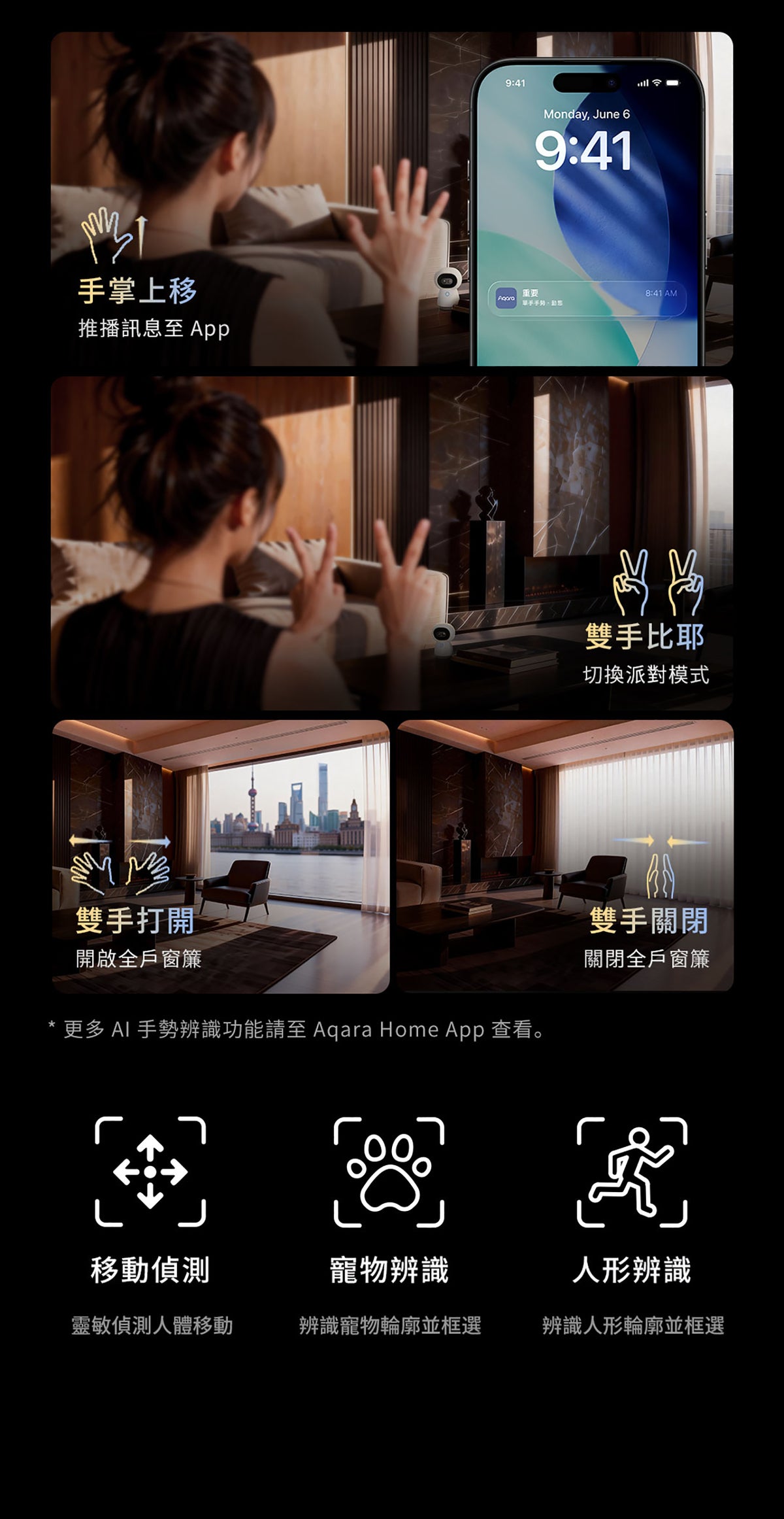 Aqara 智能家居雙鏡頭攝錄機網關 G350 (4K) 國際版 香港行貨 1年自攜保養
手掌上移 推播訊息至App
雙手比耶 切換派對模式
雙手打開 開啟全戶窗簾
雙手關閉 關閉全戶窗簾
更多AI手勢辨識功能請至Aqara Home App查看
移動偵測 靈敏偵測人體移動
寵物辨識 辨識寵物輪廓並框選
人形辨識 辨識人形輪廓並框選