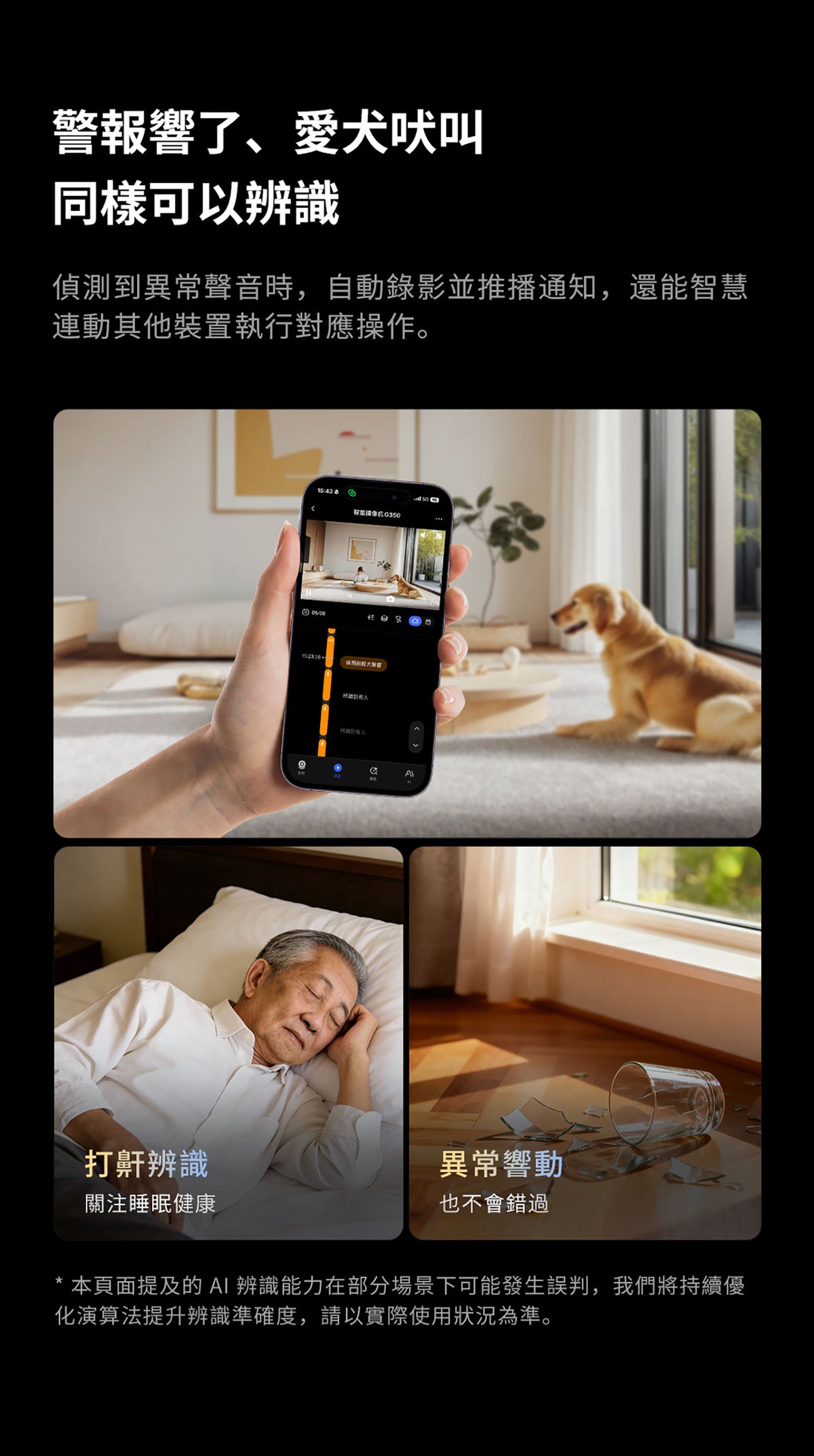 Aqara 智能家居雙鏡頭攝錄機網關 G350 (4K) 國際版 香港行貨 1年自攜保養
警報響了 愛犬吠叫 同樣可以辨識
偵測到異常聲音時 自動錄影並推播通知 還能智慧連動其他裝置執行對應操作
打鼾辨識 關注睡眠健康
異常響動 也不會錯過
本頁面提及的AI辨識能力在部分場景下可能發生誤判 我們將持續優化演算法提升辨識準確度 請以實際使用狀況為準