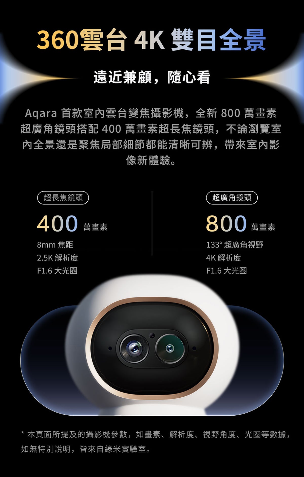 Aqara 智能家居雙鏡頭攝錄機網關 G350 (4K) 國際版 香港行貨 1年自攜保養
360°雲台 4K雙目全景
Aqara首款室內雲台變焦攝影機
800萬畫素超廣角鏡頭 133°超廣角視野 4K 解析度 F1.6 大光圈
400萬畫素超長焦鏡頭  8mm焦距 2.5K解析度 F1.6大光圈
