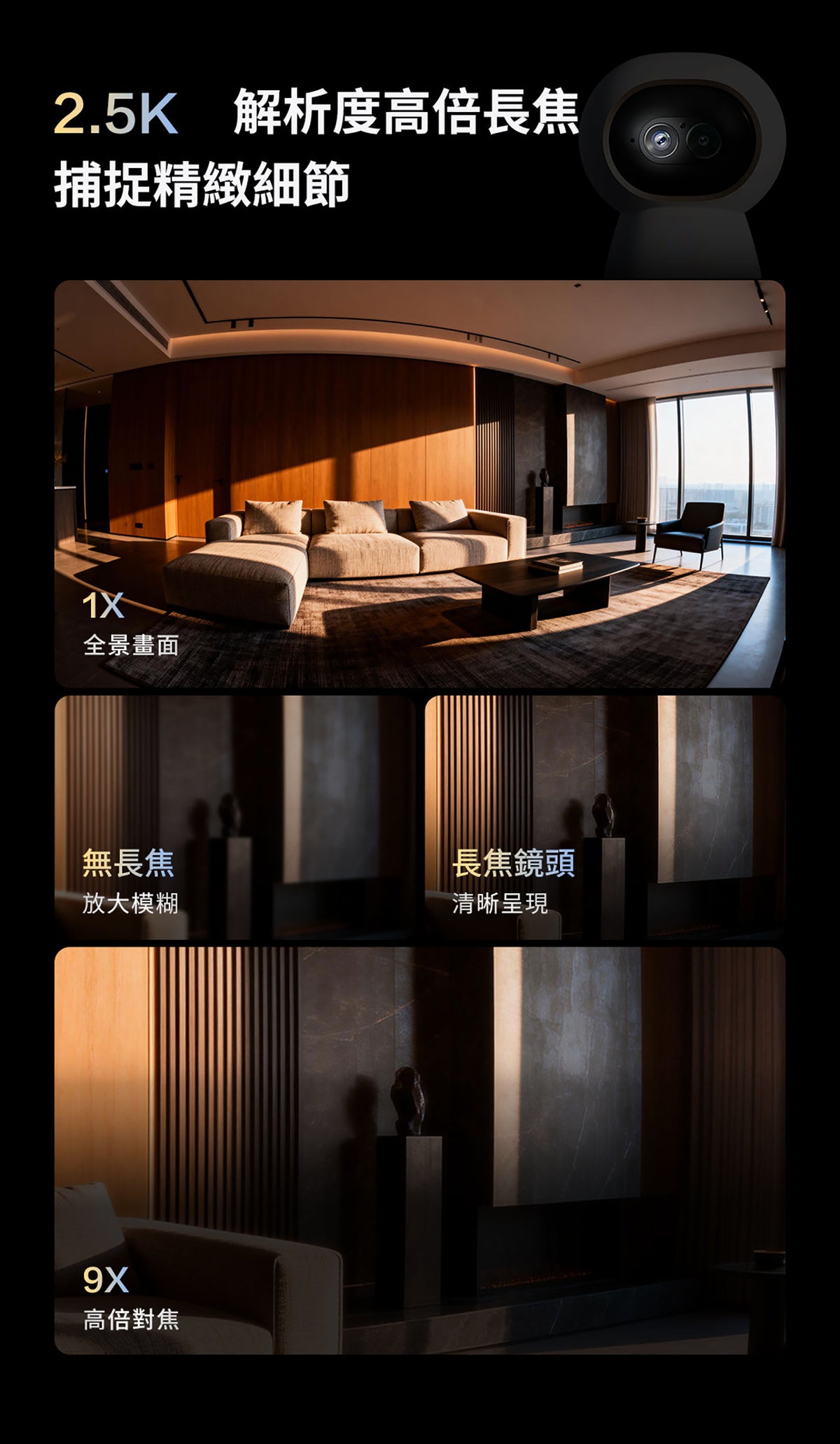Aqara 智能家居雙鏡頭攝錄機網關 G350 (4K) 國際版 香港行貨 1年自攜保養
2.5K 解析度高倍長焦
捕捉精緻細節 1X 全景畫面
無長焦 放大模糊
長焦鏡頭 清晰呈現
9X 高倍對焦