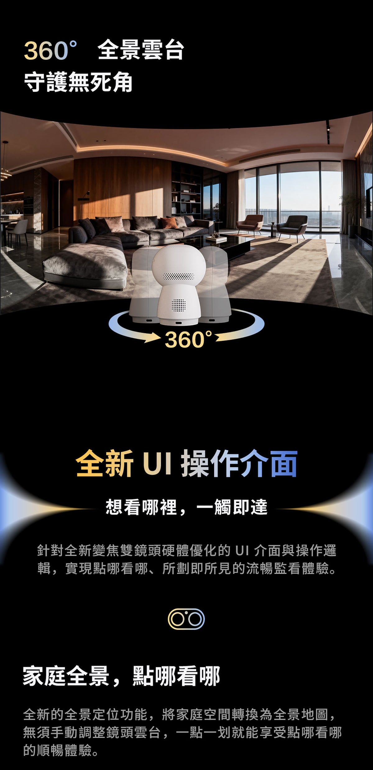 Aqara 智能家居雙鏡頭攝錄機網關 G350 (4K) 國際版 香港行貨 1年自攜保養
360° 全景雲台 守護無死角
360° 全新UI操作介面 想看哪裡 一觸即達
針對全新變焦雙鏡頭硬體優化的UI介面與操作邏輯 實現點哪看哪 所劃即所見的流暢監看體驗
家庭全景 點哪看哪
全新的全景定位功能 將家庭空間無須手動調整鏡頭雲台 一點一戈的順暢體驗