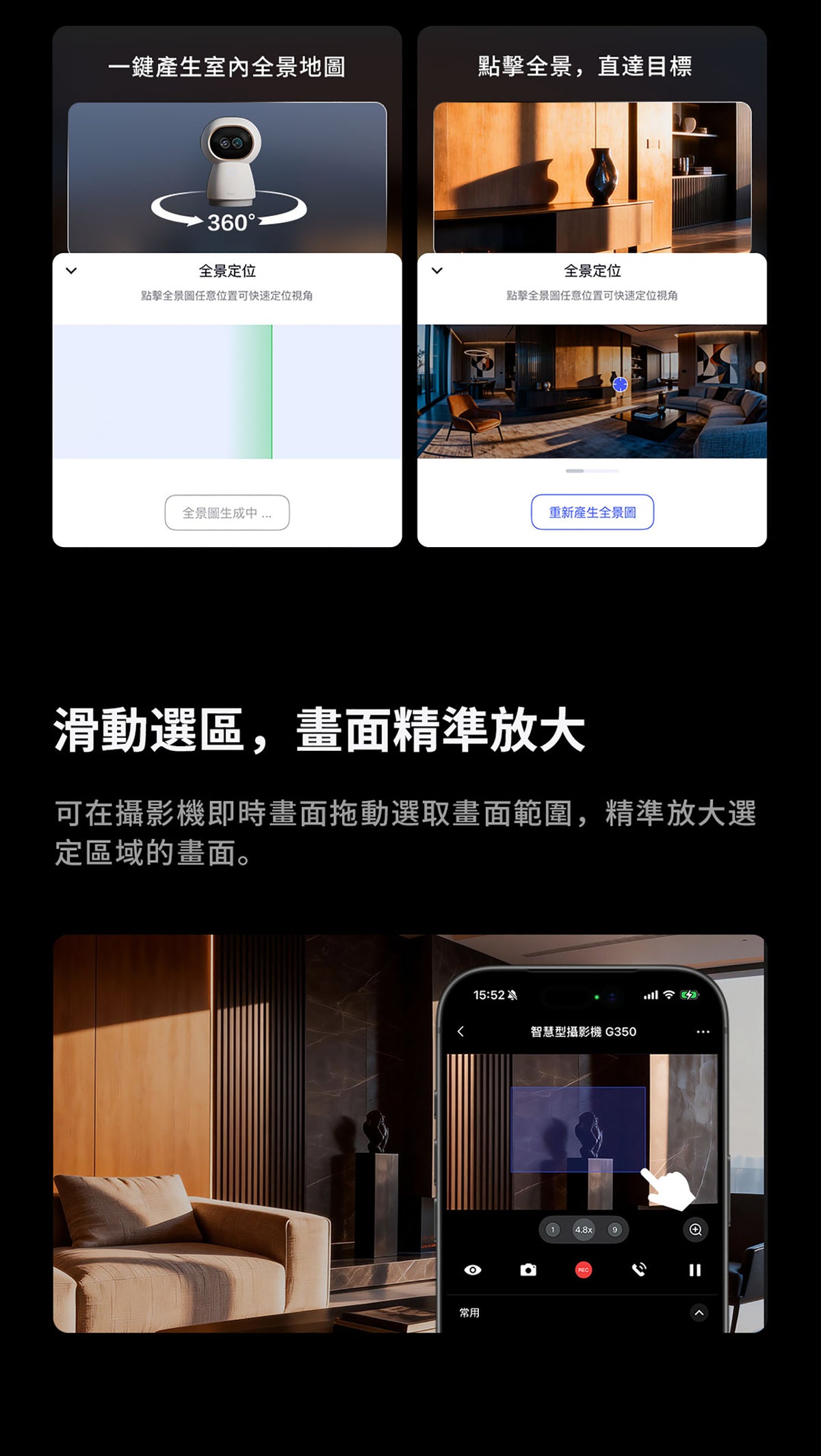 Aqara 智能家居雙鏡頭攝錄機網關 G350 (4K) 國際版 香港行貨 1年自攜保養
一鍵產生室內全景地圖
360° 全景定位 點擊全景圖任意位置可快速定位視角
點擊全景直達目標
全景定位 點擊全景圖任意位置可快速定位視角
滑動選區 畫面精準放大
可在攝影機即時畫面拖動選取畫面範圍 精準放大選定區域的畫面
