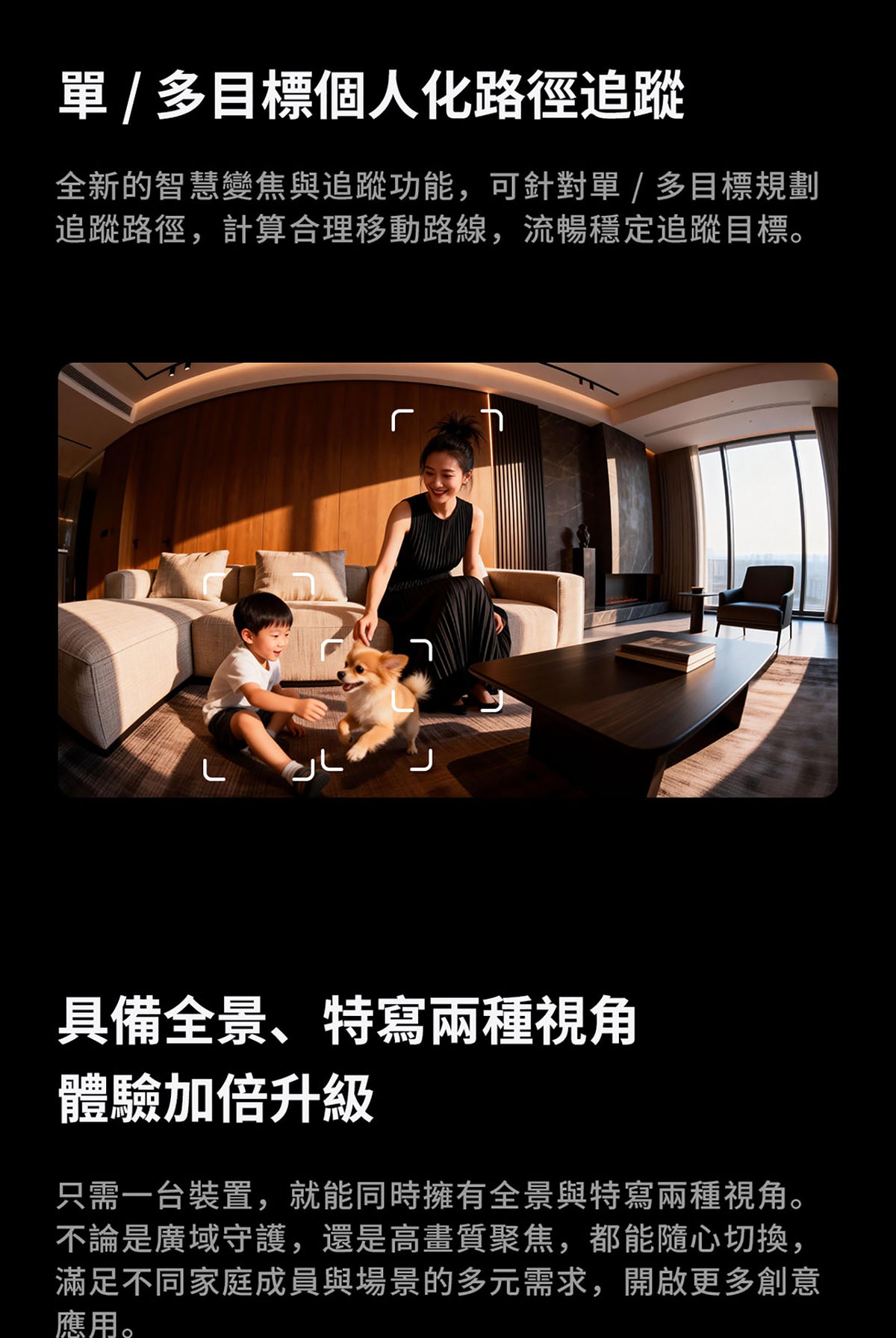 Aqara 智能家居雙鏡頭攝錄機網關 G350 (4K) 國際版 香港行貨 1年自攜保養
單/多目標個人化路徑追蹤
全新的智慧變焦與追蹤功能 可針對單/多目標規劃追蹤路徑 計算合理移動路線 流暢穩定追蹤目標
具備全景 特寫兩種視角體驗加倍升級
只需一台裝置 就能同時擁有全景與特寫兩種視角 不論是廣域守護 還是高畫質聚焦 都能隨心切換 滿足不同家庭成員與場景的多元需求 開啟更多創意應用